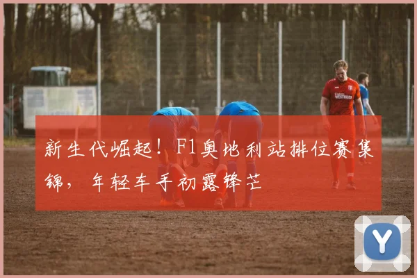 新生代崛起!F1奥地利站排位赛集锦,年轻车手初露锋芒
