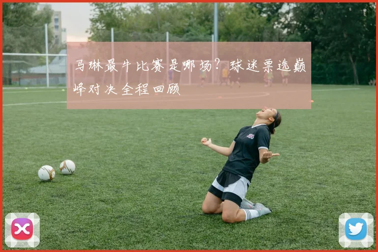 马琳最牛比赛是哪场?球迷票选巅峰对决全程回顾