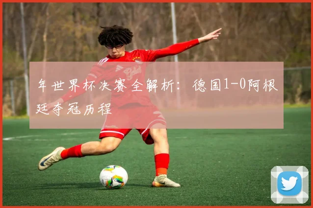 年世界杯决赛全解析:德国1-0阿根廷夺冠历程