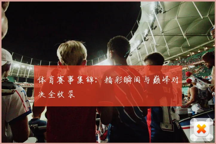 体育赛事集锦:精彩瞬间与巅峰对决全收录