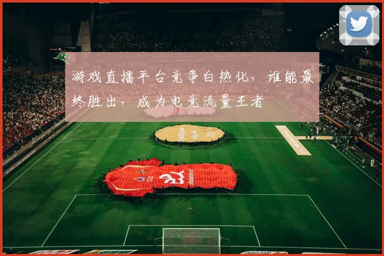 游戏直播平台竞争白热化,谁能最终胜出,成为电竞流量王者