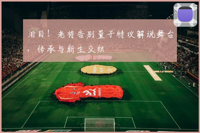 泪目!老将告别量子特攻解说舞台,传承与新生交织