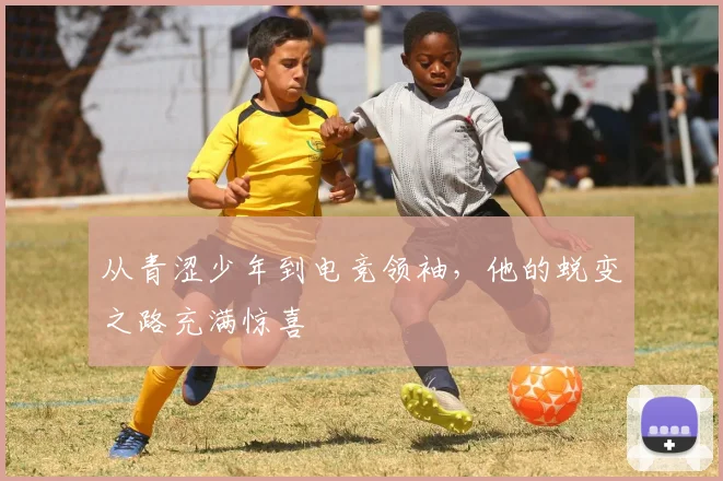 从青涩少年到电竞领袖,他的蜕变之路充满惊喜
