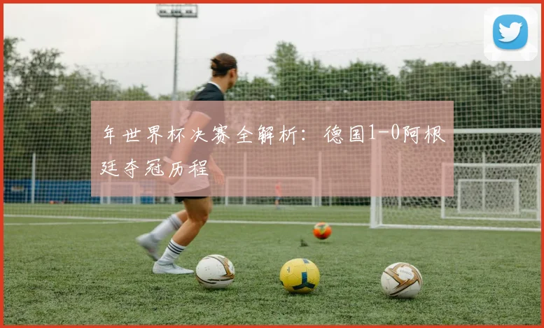 年世界杯决赛全解析:德国1-0阿根廷夺冠历程