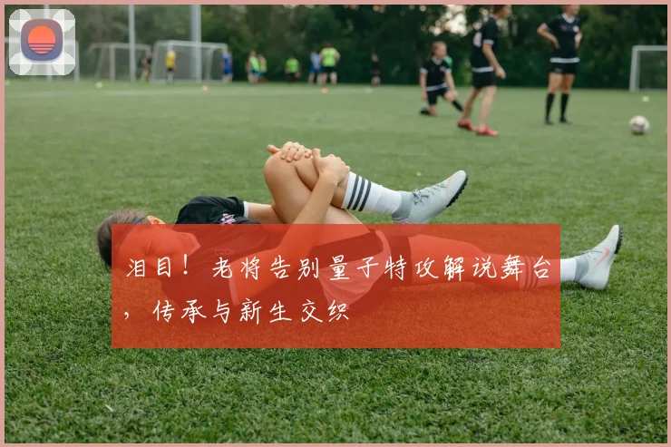 泪目！老将告别量子特攻解说舞台，传承与新生交织