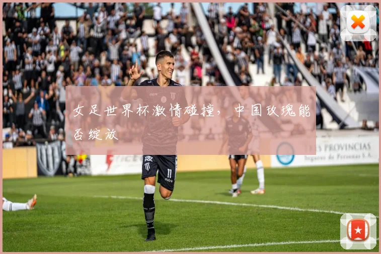 女足世界杯激情碰撞，中国玫瑰能否绽放