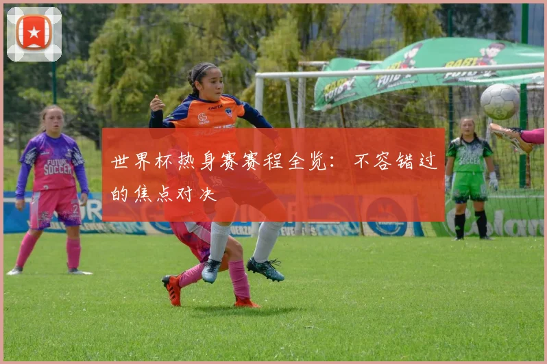 世界杯热身赛赛程全览：不容错过的焦点对决
