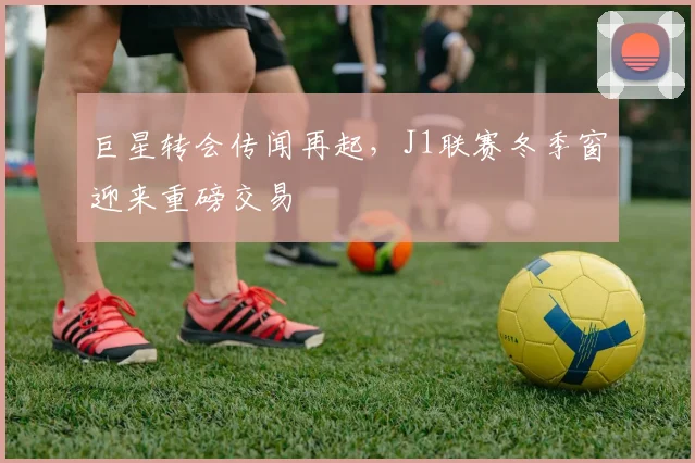 巨星转会传闻再起，J1联赛冬季窗迎来重磅交易