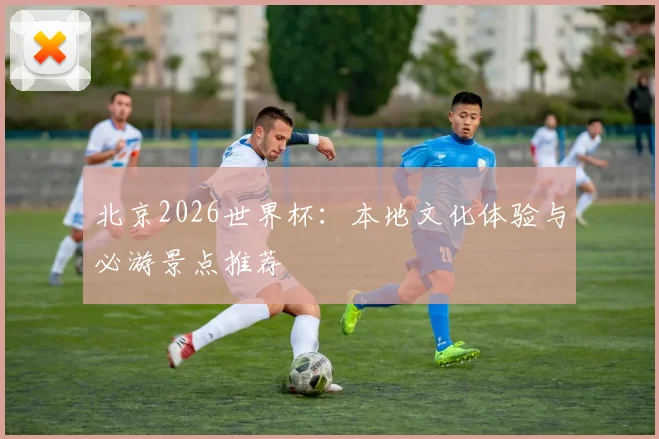 北京2026世界杯:本地文化体验与必游景点推荐